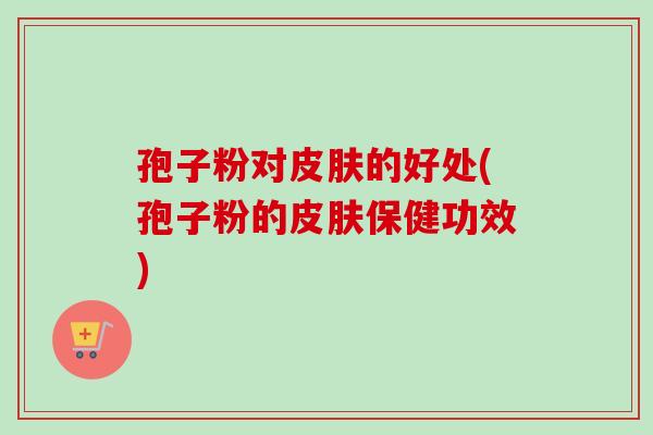 孢子粉对的好处(孢子粉的保健功效) 孢子粉对的好处(孢子粉的保健功效)