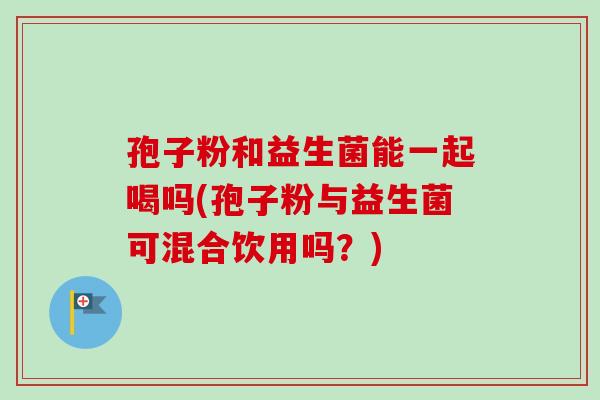 孢子粉和益生菌能一起喝吗(孢子粉与益生菌可混合饮用吗?) 孢子粉和益生菌能一起喝吗(孢子粉与益生菌可混合饮用吗?)