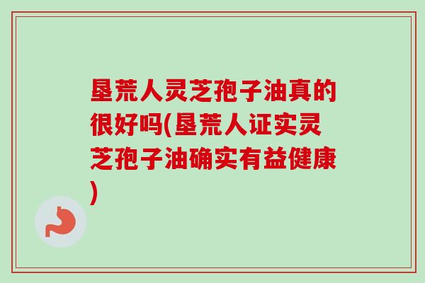 垦荒人灵芝孢子油真的很好吗(垦荒人证实灵芝孢子油确实有益健康) 垦荒人灵芝孢子油真的很好吗(垦荒人证实灵芝孢子油确实有益健康)