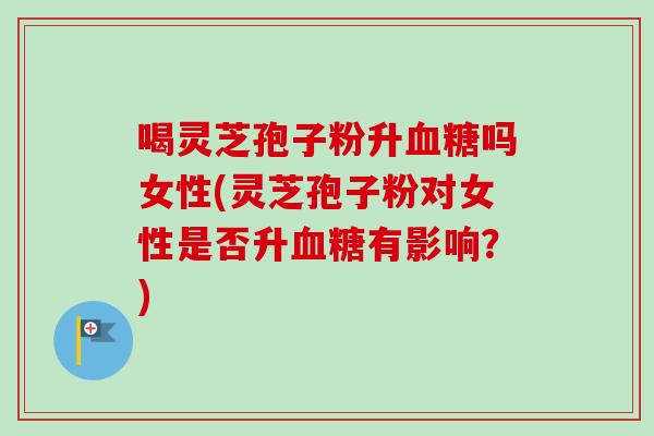 喝灵芝孢子粉升吗女性(灵芝孢子粉对女性是否升有影响?) 喝灵芝孢子粉升吗女性(灵芝孢子粉对女性是否升有影响?)
