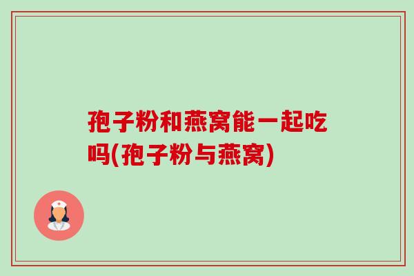 孢子粉和燕窝能一起吃吗(孢子粉与燕窝)