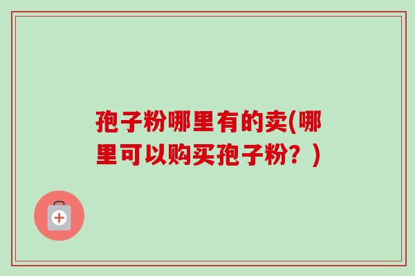 孢子粉哪里有的卖(哪里可以购买孢子粉？)