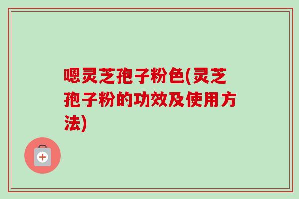 嗯灵芝孢子粉色(灵芝孢子粉的功效及使用方法) 嗯灵芝孢子粉色(灵芝孢子粉的功效及使用方法)