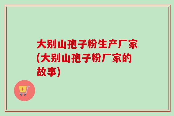 大别山孢子粉生产厂家(大别山孢子粉厂家的故事) 大别山孢子粉生产厂家(大别山孢子粉厂家的故事)