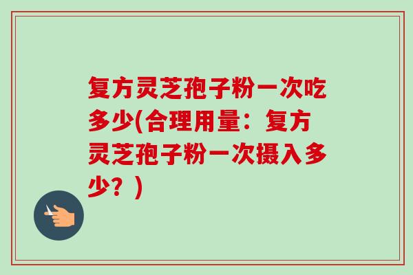 复方灵芝孢子粉一次吃多少(合理用量:复方灵芝孢子粉一次摄入多少?) 复方灵芝孢子粉一次吃多少(合理用量:复方灵芝孢子粉一次摄入多少?)