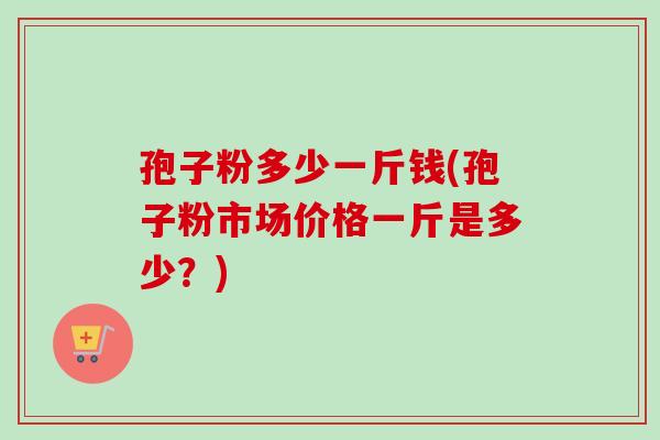 孢子粉多少一斤钱(孢子粉市场价格一斤是多少?) 孢子粉多少一斤钱(孢子粉市场价格一斤是多少?)