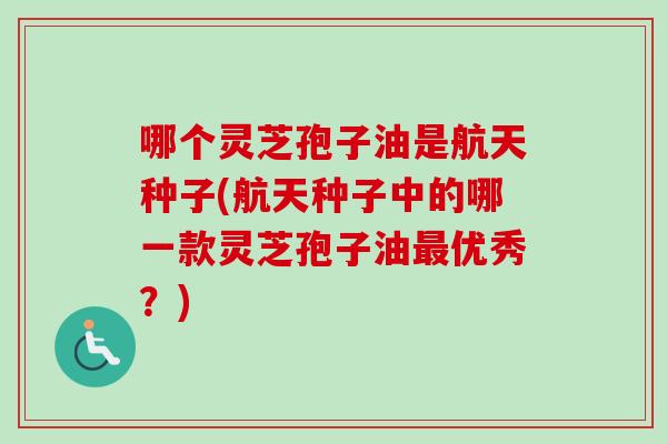 哪个灵芝孢子油是航天种子(航天种子中的哪一款灵芝孢子油优秀?) 哪个灵芝孢子油是航天种子(航天种子中的哪一款灵芝孢子油优秀?)