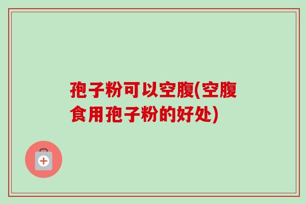 孢子粉可以空腹(空腹食用孢子粉的好处) 孢子粉可以空腹(空腹食用孢子粉的好处)