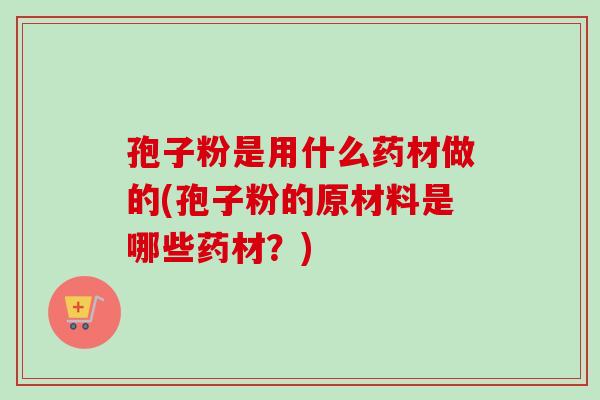 孢子粉是用什么药材做的(孢子粉的原材料是哪些药材?) 孢子粉是用什么药材做的(孢子粉的原材料是哪些药材?)