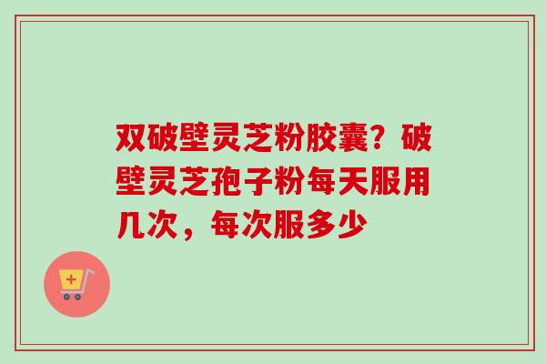 双破壁灵芝粉胶囊?破壁灵芝孢子粉每天服用几次,每次服多少 双破壁灵芝粉胶囊?破壁灵芝孢子粉每天服用几次,每次服多少