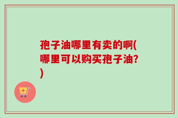 孢子油哪里有卖的啊(哪里可以购买孢子油？)