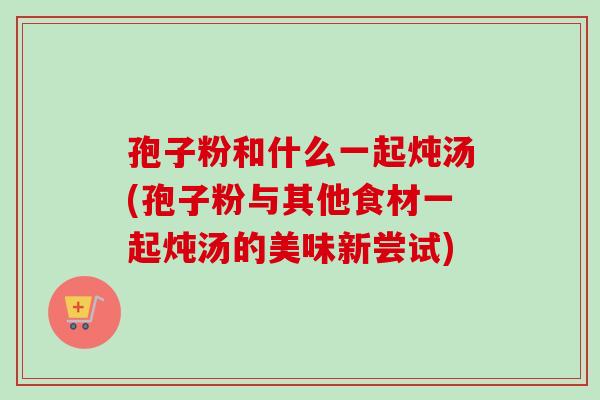 孢子粉和什么一起炖汤(孢子粉与其他食材一起炖汤的美味新尝试) 孢子粉和什么一起炖汤(孢子粉与其他食材一起炖汤的美味新尝试)
