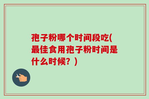 孢子粉哪个时间段吃(佳食用孢子粉时间是什么时候？)