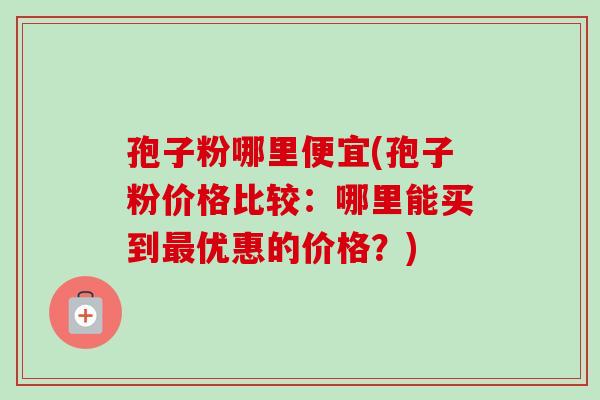 孢子粉哪里便宜(孢子粉价格比较:哪里能买到优惠的价格?) 孢子粉哪里便宜(孢子粉价格比较:哪里能买到优惠的价格?)