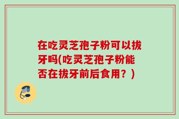在吃灵芝孢子粉可以拔牙吗(吃灵芝孢子粉能否在拔牙前后食用?) 在吃灵芝孢子粉可以拔牙吗(吃灵芝孢子粉能否在拔牙前后食用?)