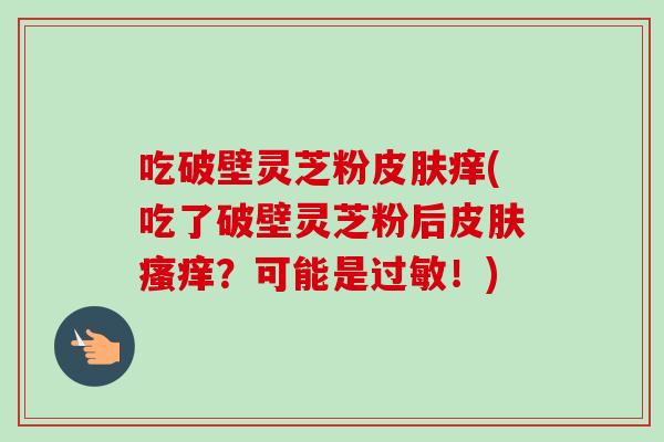 吃破壁灵芝粉痒(吃了破壁灵芝粉后？可能是！)