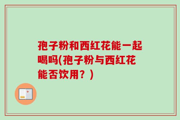 孢子粉和西红花能一起喝吗(孢子粉与西红花能否饮用?) 孢子粉和西红花能一起喝吗(孢子粉与西红花能否饮用?)