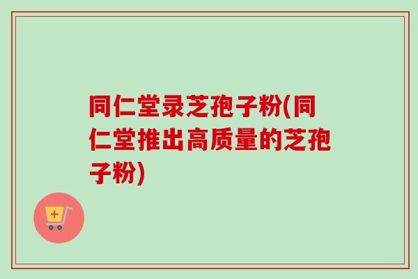 同仁堂录芝孢子粉(同仁堂推出高质量的芝孢子粉) 同仁堂录芝孢子粉(同仁堂推出高质量的芝孢子粉)