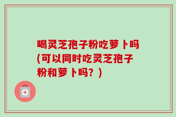 喝灵芝孢子粉吃萝卜吗(可以同时吃灵芝孢子粉和萝卜吗?) 喝灵芝孢子粉吃萝卜吗(可以同时吃灵芝孢子粉和萝卜吗?)