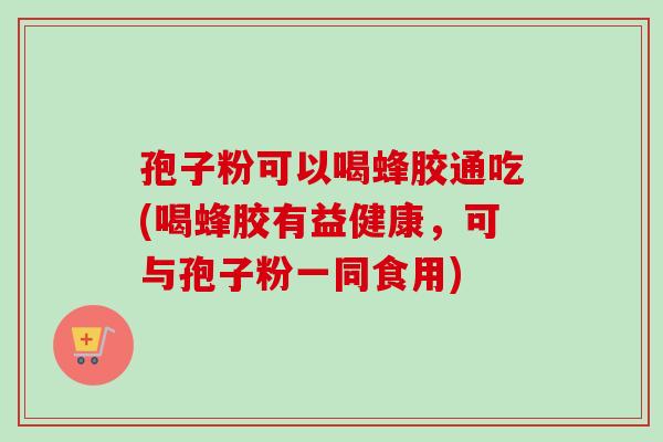 孢子粉可以喝蜂胶通吃(喝蜂胶有益健康,可与孢子粉一同食用) 孢子粉可以喝蜂胶通吃(喝蜂胶有益健康,可与孢子粉一同食用)