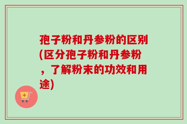 孢子粉和丹参粉的区别(区分孢子粉和丹参粉,了解粉末的功效和用途) 孢子粉和丹参粉的区别(区分孢子粉和丹参粉,了解粉末的功效和用途)