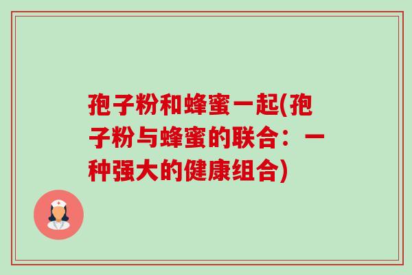孢子粉和蜂蜜一起(孢子粉与蜂蜜的联合:一种强大的健康组合) 孢子粉和蜂蜜一起(孢子粉与蜂蜜的联合:一种强大的健康组合)