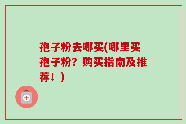 孢子粉去哪买(哪里买孢子粉?购买指南及推荐!) 孢子粉去哪买(哪里买孢子粉?购买指南及推荐!)