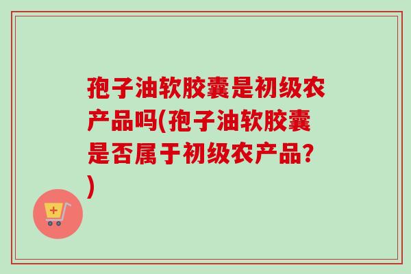 孢子油软胶囊是初级农产品吗(孢子油软胶囊是否属于初级农产品?) 孢子油软胶囊是初级农产品吗(孢子油软胶囊是否属于初级农产品?)
