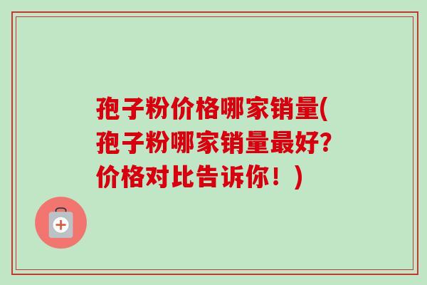 孢子粉价格哪家销量(孢子粉哪家销量好?价格对比告诉你!) 孢子粉价格哪家销量(孢子粉哪家销量好?价格对比告诉你!)
