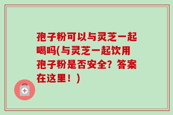 孢子粉可以与灵芝一起喝吗(与灵芝一起饮用孢子粉是否安全?答案在这里!) 孢子粉可以与灵芝一起喝吗(与灵芝一起饮用孢子粉是否安全?答案在这里!)