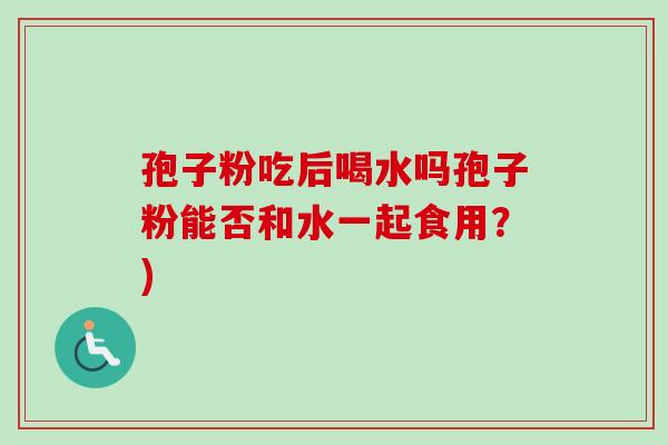 孢子粉吃后喝水吗孢子粉能否和水一起食用?) 孢子粉吃后喝水吗孢子粉能否和水一起食用?)