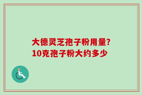 大德灵芝孢子粉用量？10克孢子粉大约多少