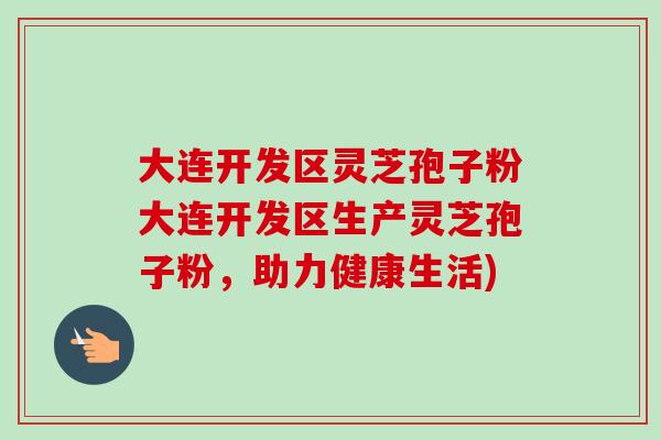 大连开发区灵芝孢子粉大连开发区生产灵芝孢子粉,助力健康生活) 大连开发区灵芝孢子粉大连开发区生产灵芝孢子粉,助力健康生活)