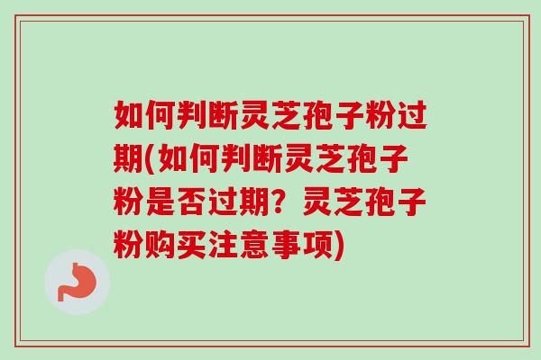 如何判断灵芝孢子粉过期(如何判断灵芝孢子粉是否过期？灵芝孢子粉购买注意事项)
