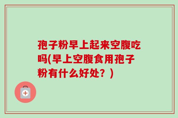 孢子粉早上起来空腹吃吗(早上空腹食用孢子粉有什么好处？)