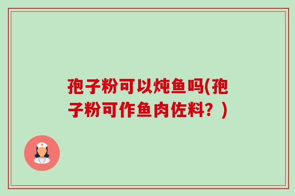孢子粉可以炖鱼吗(孢子粉可作鱼肉佐料?) 孢子粉可以炖鱼吗(孢子粉可作鱼肉佐料?)