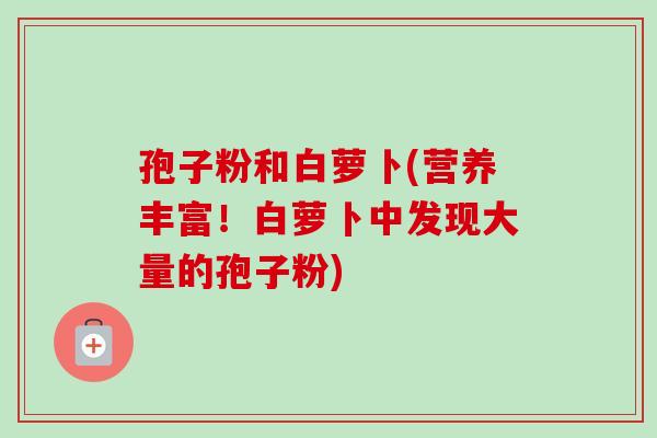 孢子粉和白萝卜(营养丰富!白萝卜中发现大量的孢子粉) 孢子粉和白萝卜(营养丰富!白萝卜中发现大量的孢子粉)