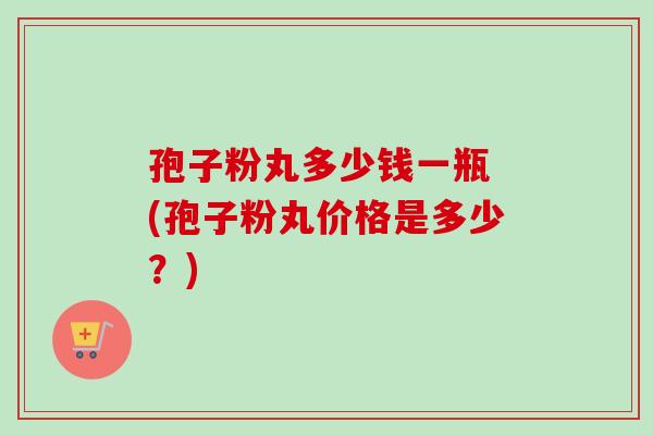 孢子粉丸多少钱一瓶 (孢子粉丸价格是多少?) 孢子粉丸多少钱一瓶 (孢子粉丸价格是多少?)