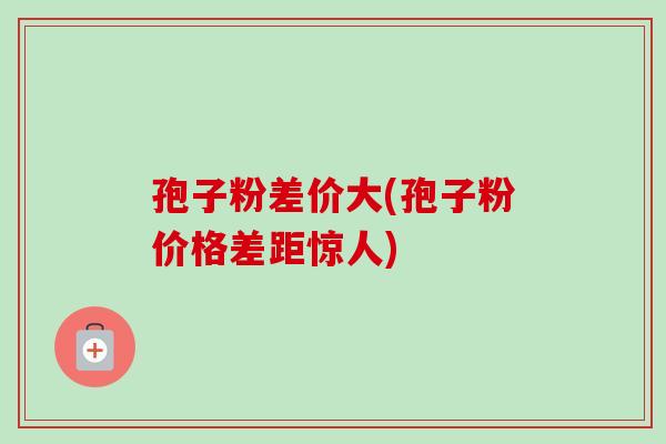 孢子粉差价大(孢子粉价格差距惊人) 孢子粉差价大(孢子粉价格差距惊人)
