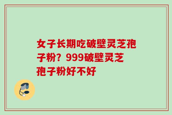 女子长期吃破壁灵芝孢子粉?999破壁灵芝孢子粉好不好 女子长期吃破壁灵芝孢子粉?999破壁灵芝孢子粉好不好