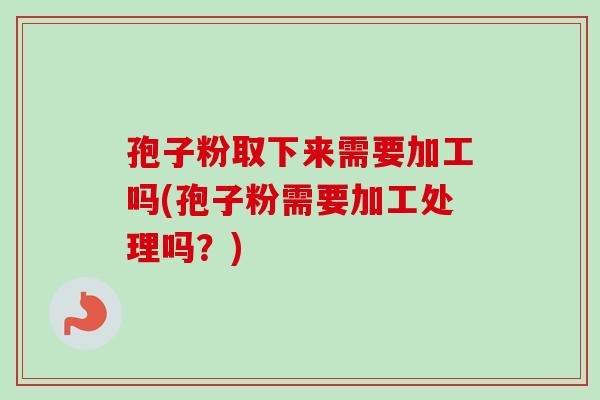 孢子粉取下来需要加工吗(孢子粉需要加工处理吗？)