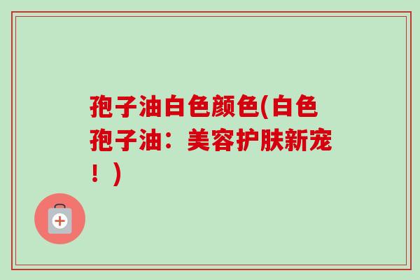 孢子油白色颜色(白色孢子油:美容护肤新宠!) 孢子油白色颜色(白色孢子油:美容护肤新宠!)