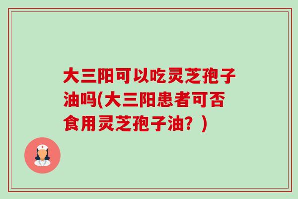 大三阳可以吃灵芝孢子油吗(大三阳患者可否食用灵芝孢子油?) 大三阳可以吃灵芝孢子油吗(大三阳患者可否食用灵芝孢子油?)
