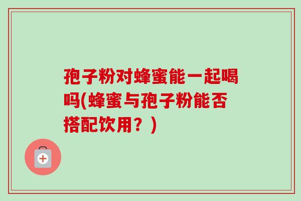 孢子粉对蜂蜜能一起喝吗(蜂蜜与孢子粉能否搭配饮用?) 孢子粉对蜂蜜能一起喝吗(蜂蜜与孢子粉能否搭配饮用?)