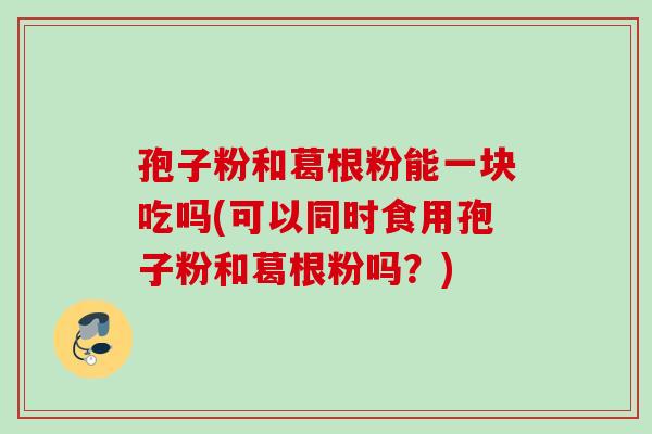 孢子粉和葛根粉能一块吃吗(可以同时食用孢子粉和葛根粉吗?) 孢子粉和葛根粉能一块吃吗(可以同时食用孢子粉和葛根粉吗?)