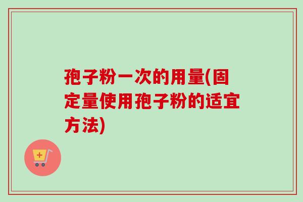 孢子粉一次的用量(固定量使用孢子粉的适宜方法) 孢子粉一次的用量(固定量使用孢子粉的适宜方法)