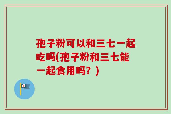 孢子粉可以和三七一起吃吗(孢子粉和三七能一起食用吗?) 孢子粉可以和三七一起吃吗(孢子粉和三七能一起食用吗?)