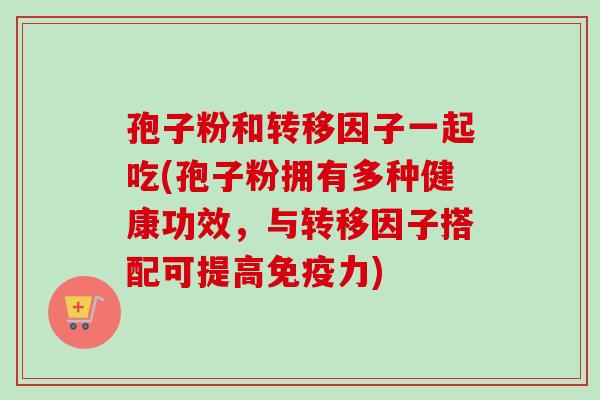 孢子粉和转移因子一起吃(孢子粉拥有多种健康功效,与转移因子搭配可提高免疫力) 孢子粉和转移因子一起吃(孢子粉拥有多种健康功效,与转移因子搭配可提高免疫力)
