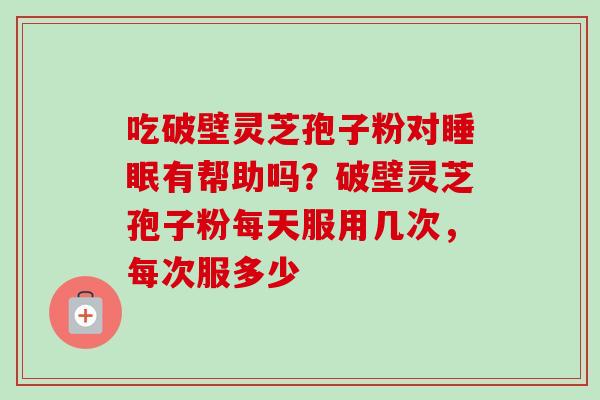 吃破壁灵芝孢子粉对有帮助吗？破壁灵芝孢子粉每天服用几次，每次服多少
