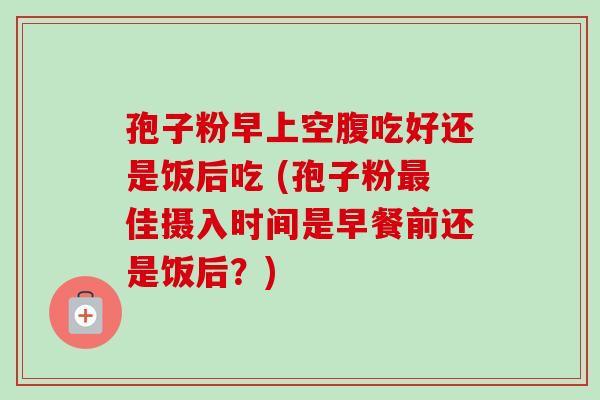 孢子粉早上空腹吃好还是饭后吃 (孢子粉佳摄入时间是早餐前还是饭后?) 孢子粉早上空腹吃好还是饭后吃 (孢子粉佳摄入时间是早餐前还是饭后?)